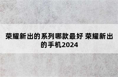 荣耀新出的系列哪款最好 荣耀新出的手机2024